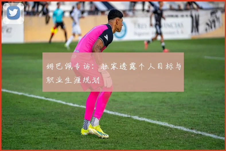 姆巴佩专访:独家透露个人目标与职业生涯规划