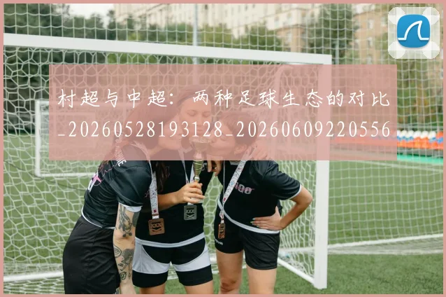 村超与中超：两种足球生态的对比_20260528193128_20260609220556