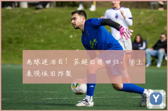 老球迷泪目!苏超旧将回归,场上表现依旧炸裂